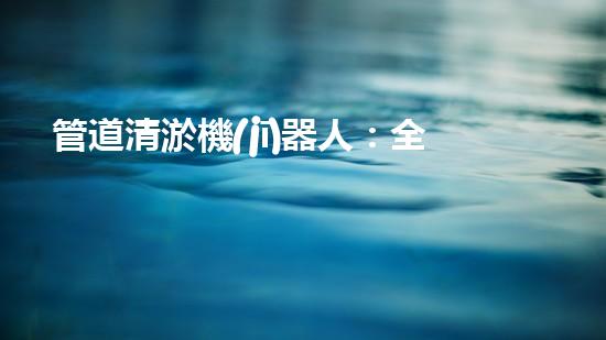 管道清淤機(jī)器人：全面解析，圖片大全！